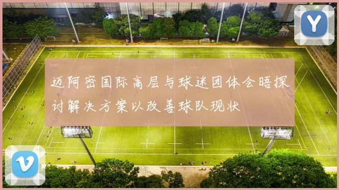 迈阿密国际高层与球迷团体会晤探讨解决方案以改善球队现状