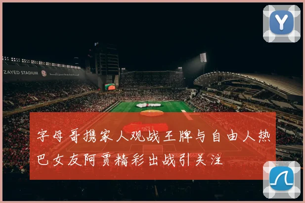 字母哥携家人观战王牌与自由人热巴女友阿贾精彩出战引关注