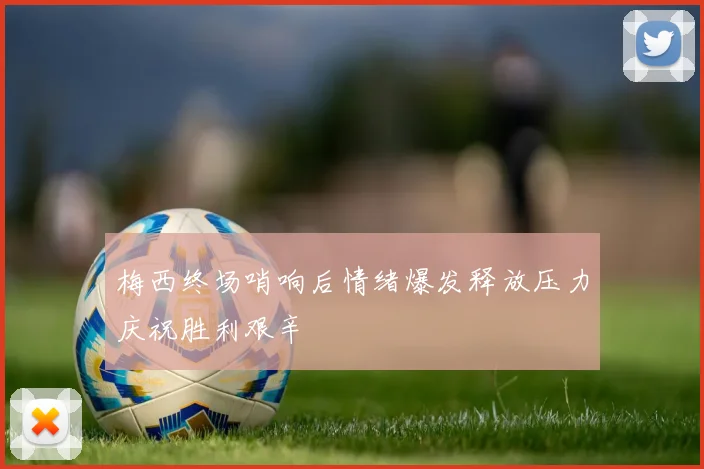梅西终场哨响后情绪爆发释放压力庆祝胜利艰辛