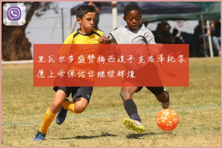 里瓦尔多盛赞梅西追平克洛泽纪录愿上帝保佑你继续辉煌