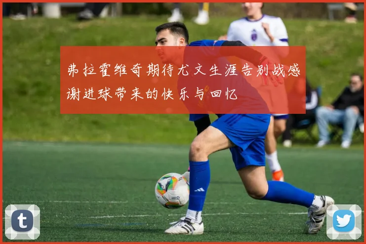 弗拉霍维奇期待尤文生涯告别战感谢进球带来的快乐与回忆