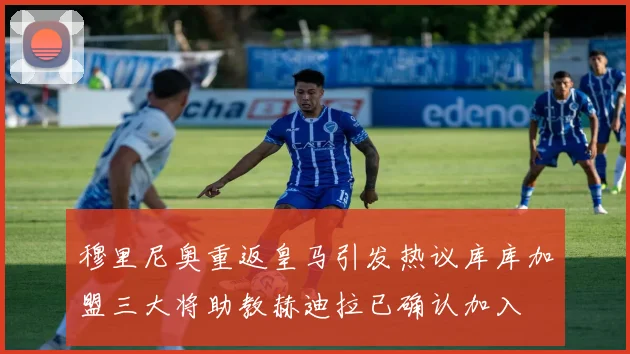 穆里尼奥重返皇马引发热议库库加盟三大将助教赫迪拉已确认加入