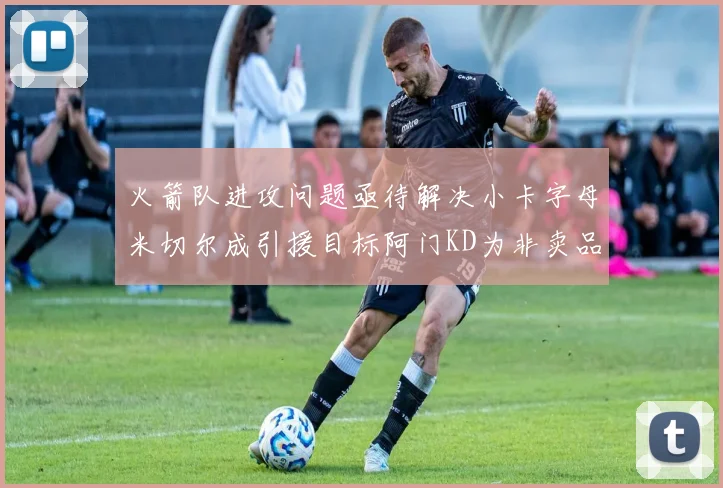火箭队进攻问题亟待解决小卡字母米切尔成引援目标阿门KD为非卖品