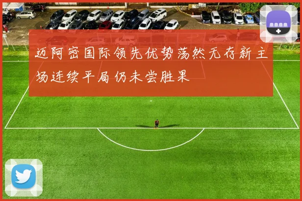 迈阿密国际领先优势荡然无存新主场连续平局仍未尝胜果
