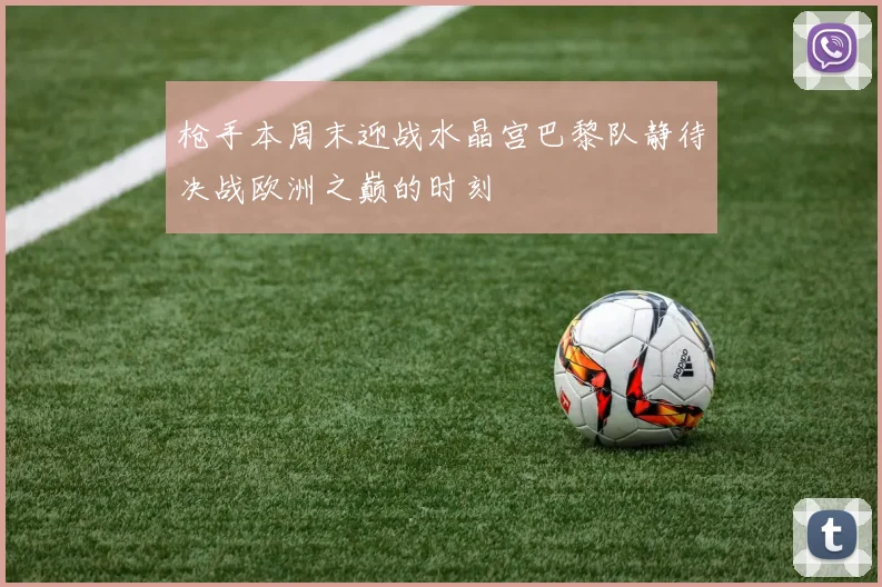 枪手本周末迎战水晶宫巴黎队静待决战欧洲之巅的时刻