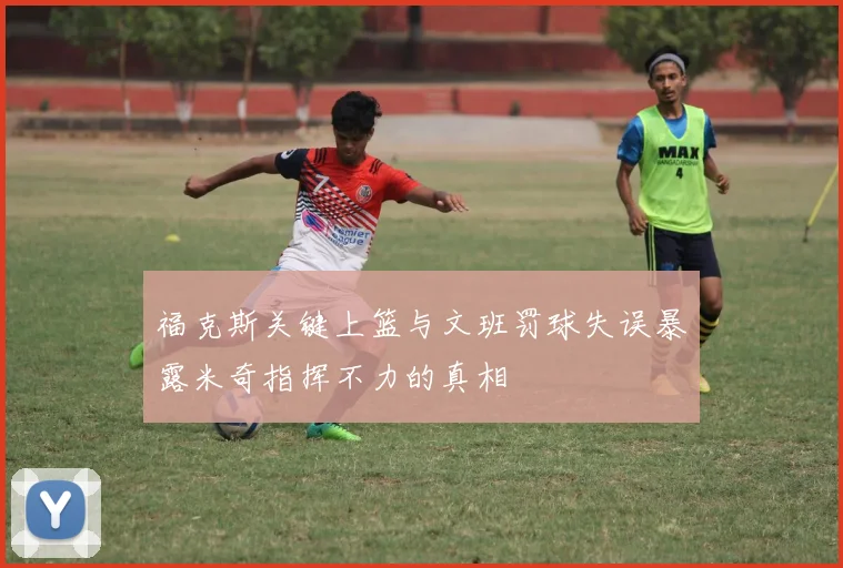 福克斯关键上篮与文班罚球失误暴露米奇指挥不力的真相
