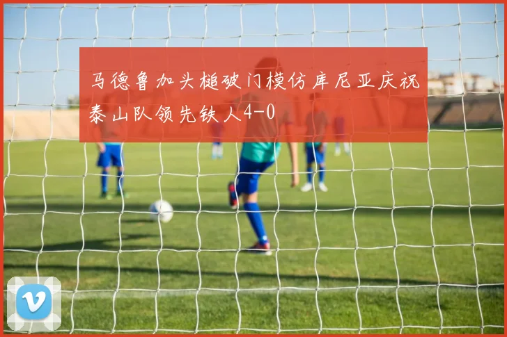 马德鲁加头槌破门模仿库尼亚庆祝泰山队领先铁人4-0