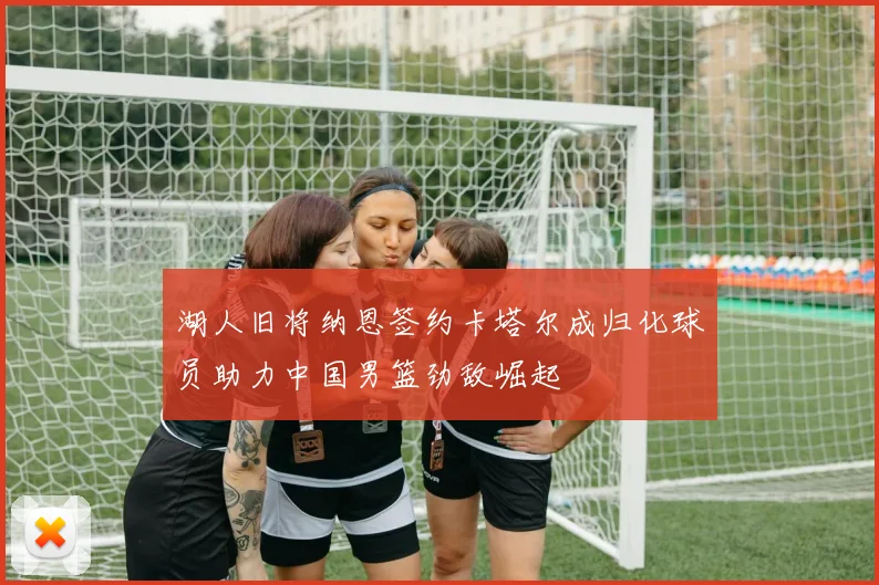 湖人旧将纳恩签约卡塔尔成归化球员助力中国男篮劲敌崛起