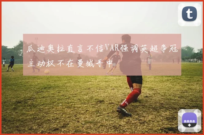 瓜迪奥拉直言不信VAR强调英超争冠主动权不在曼城手中