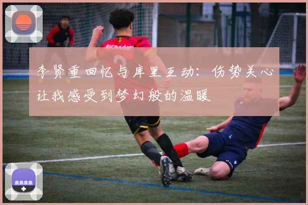 李贤重回忆与库里互动：伤势关心让我感受到梦幻般的温暖
