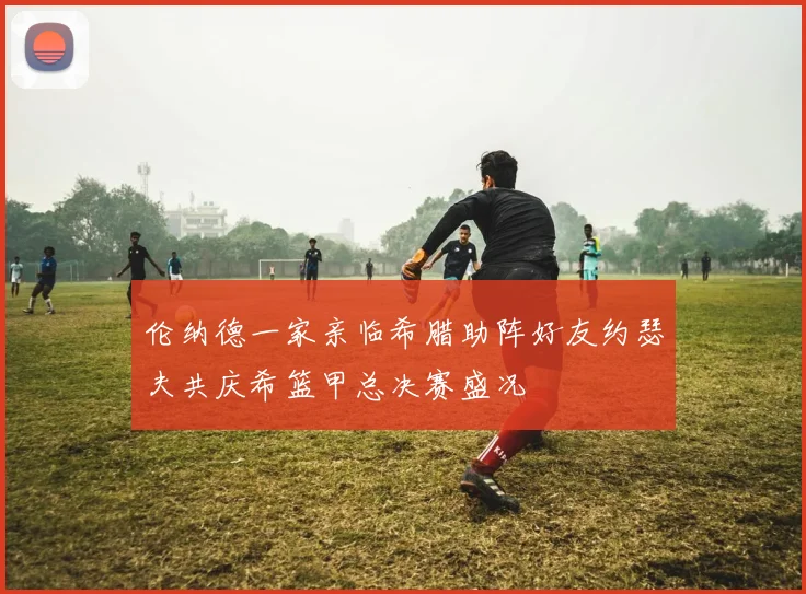 伦纳德一家亲临希腊助阵好友约瑟夫共庆希篮甲总决赛盛况